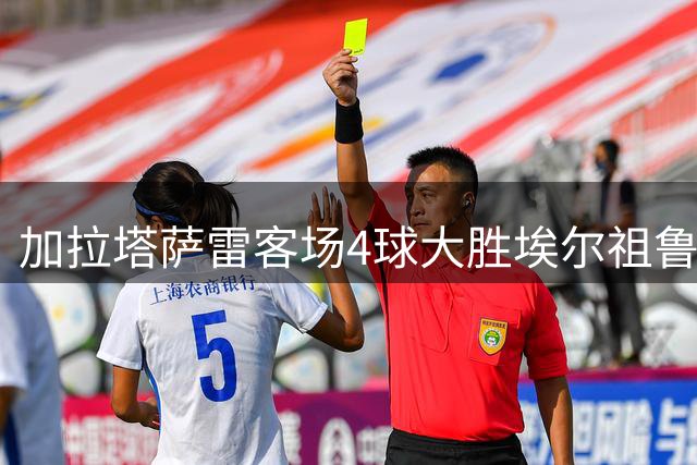加拉塔萨雷客场4球大胜埃尔祖鲁姆，奥斯梅恩独中两元