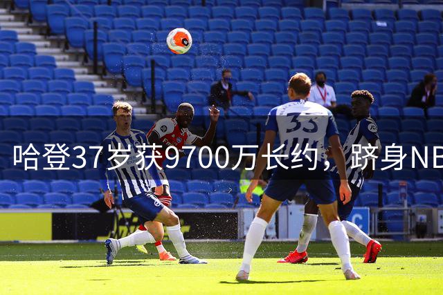 哈登37岁获9700万长约，跻身NBA五亿俱乐部