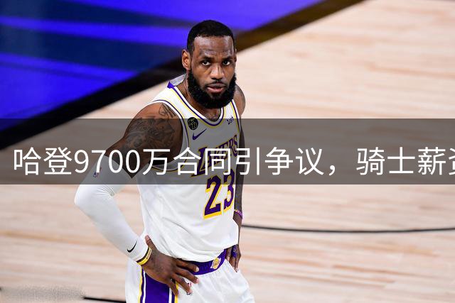 哈登9700万合同引争议，骑士薪资空间告急