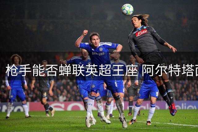 枪手能否蝉联英超王座 阿尔特塔面临卫冕考验