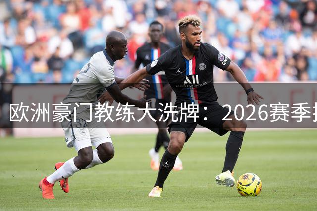 欧洲豪门教练大洗牌：2026赛季换帅风暴席卷五大联赛
