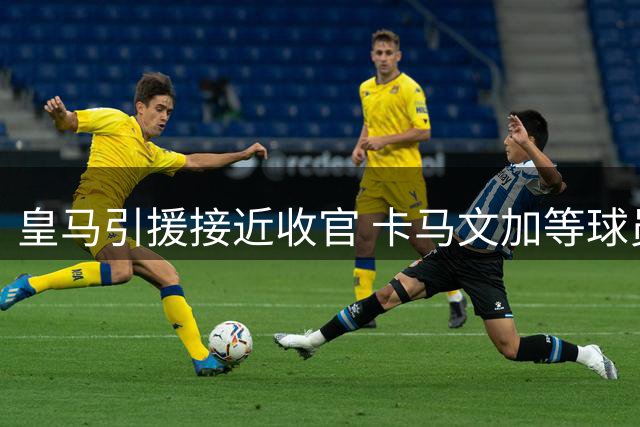 皇马引援接近收官 卡马文加等球员或迎来转会机会