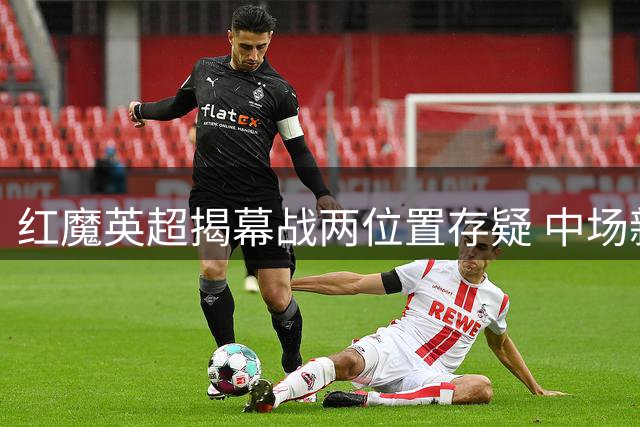 红魔英超揭幕战两位置存疑 中场新援竞争白热化