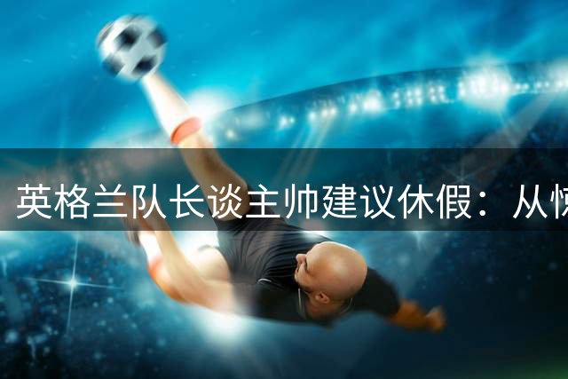 英格兰队长谈主帅建议休假：从惊讶到领悟价值