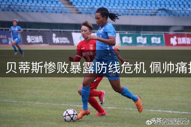 贝蒂斯惨败暴露防线危机 佩帅痛批球员表现灾难级