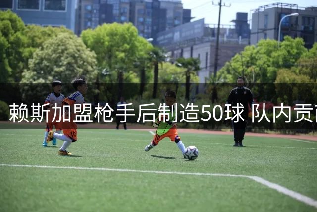 赖斯加盟枪手后制造50球 队内贡献榜排名第四