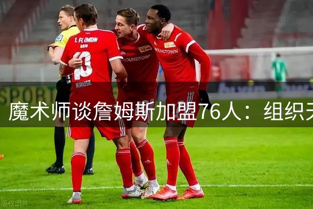 魔术师谈詹姆斯加盟76人：组织天赋将化解多核心共存难题